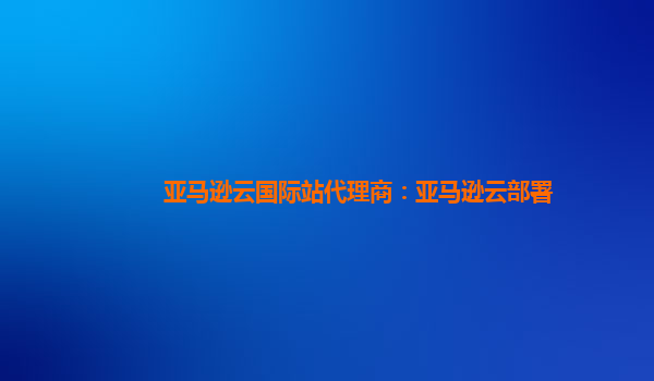亚马逊云国际站代理商：亚马逊云部署