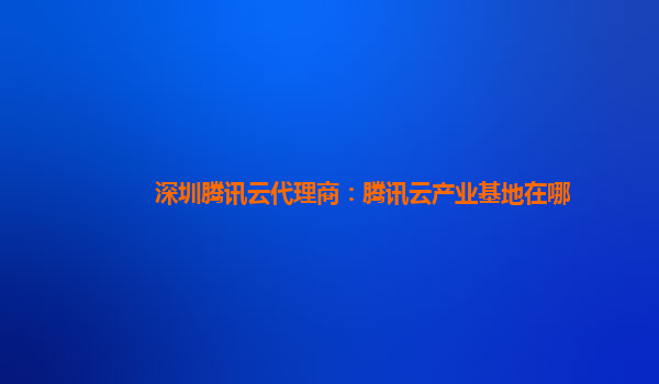 深圳腾讯云代理商：腾讯云产业基地在哪