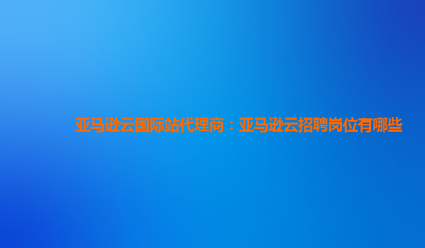 亚马逊云国际站代理商：亚马逊云招聘岗位有哪些