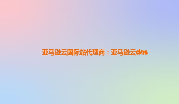 亚马逊云国际站代理商：亚马逊云dns