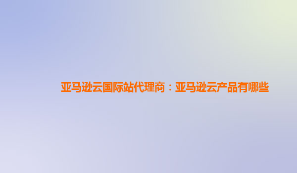 亚马逊云国际站代理商：亚马逊云产品有哪些