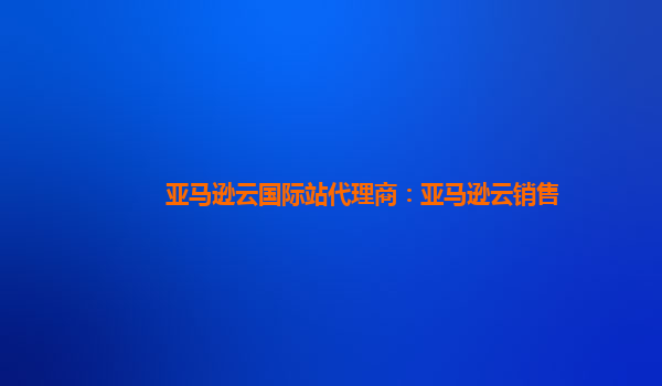 亚马逊云国际站代理商：亚马逊云销售