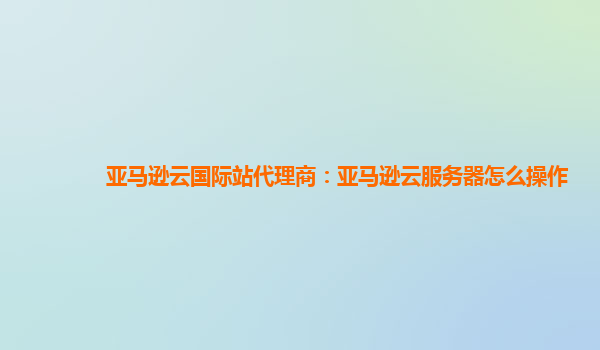 亚马逊云国际站代理商：亚马逊云服务器怎么操作