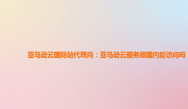 亚马逊云国际站代理商：亚马逊云服务器国内能访问吗