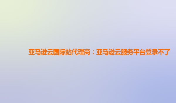 亚马逊云国际站代理商：亚马逊云服务平台登录不了
