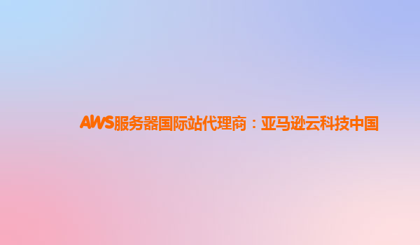 AWS服务器国际站代理商：亚马逊云科技中国
