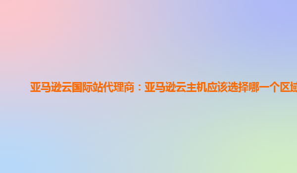 亚马逊云国际站代理商：亚马逊云主机应该选择哪一个区域的