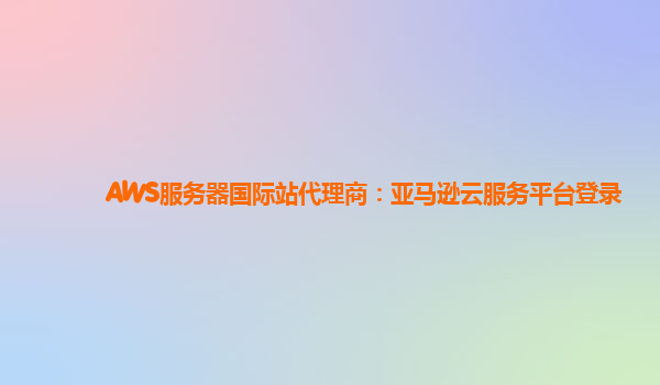 AWS服务器国际站代理商：亚马逊云服务平台登录