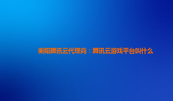 衡阳腾讯云代理商：腾讯云游戏平台叫什么