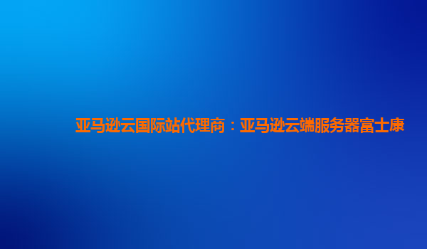 亚马逊云国际站代理商：亚马逊云端服务器富士康