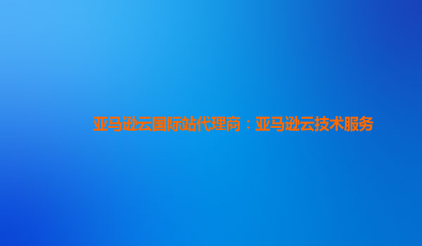 亚马逊云国际站代理商：亚马逊云技术服务
