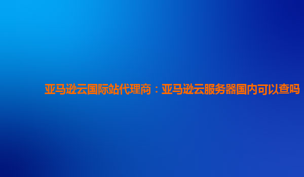 亚马逊云国际站代理商：亚马逊云服务器国内可以查吗