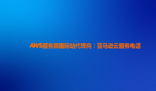 AWS服务器国际站代理商：亚马逊云服务电话