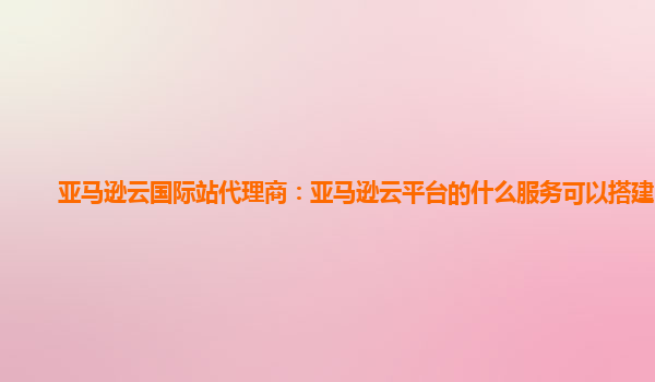 亚马逊云国际站代理商：亚马逊云平台的什么服务可以搭建网站