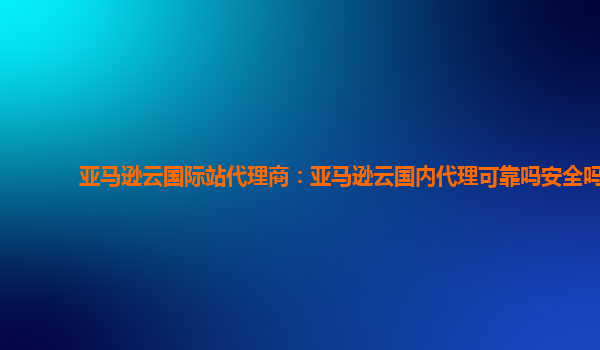 亚马逊云国际站代理商：亚马逊云国内代理可靠吗安全吗