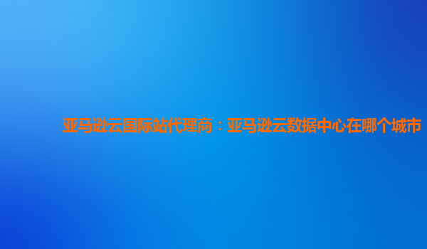 亚马逊云国际站代理商：亚马逊云数据中心在哪个城市