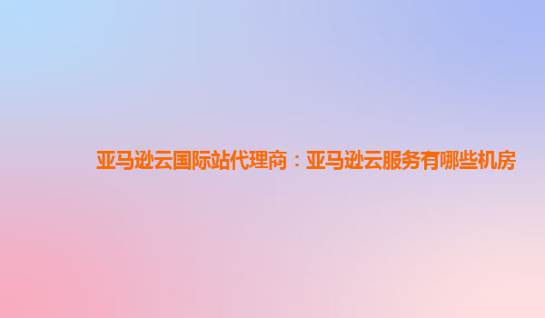 亚马逊云国际站代理商：亚马逊云服务有哪些机房