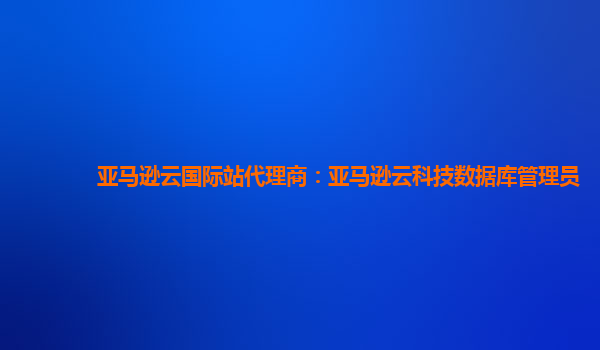 亚马逊云国际站代理商：亚马逊云科技数据库管理员