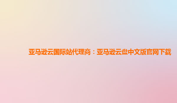 亚马逊云国际站代理商：亚马逊云盘中文版官网下载