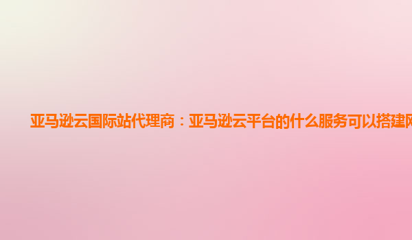 亚马逊云国际站代理商：亚马逊云平台的什么服务可以搭建网站呢