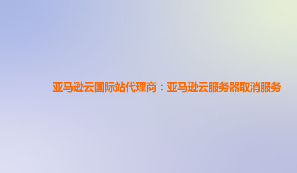 亚马逊云国际站代理商：亚马逊云服务器取消服务