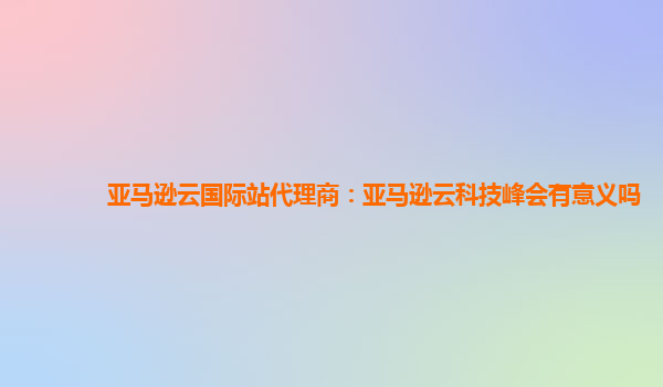 亚马逊云国际站代理商：亚马逊云科技峰会有意义吗