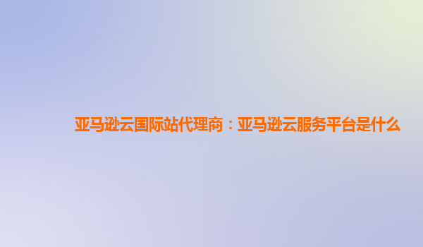 亚马逊云国际站代理商：亚马逊云服务平台是什么