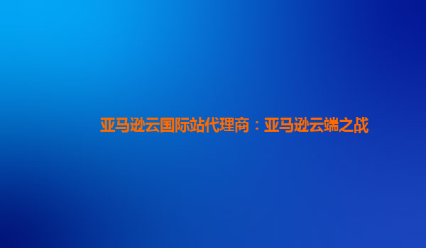亚马逊云国际站代理商：亚马逊云端之战