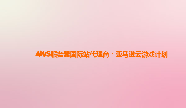 AWS服务器国际站代理商：亚马逊云游戏计划
