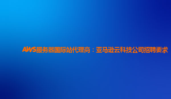 AWS服务器国际站代理商：亚马逊云科技公司招聘要求