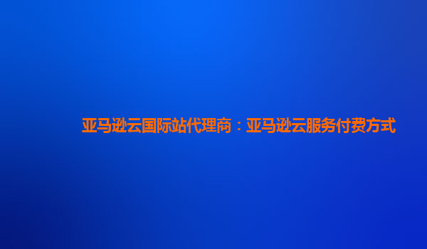 亚马逊云国际站代理商：亚马逊云服务付费方式