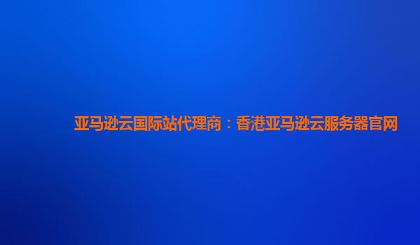亚马逊云国际站代理商：香港亚马逊云服务器官网
