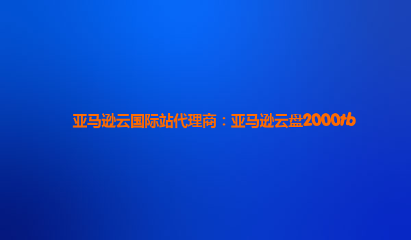 亚马逊云国际站代理商：亚马逊云盘2000tb