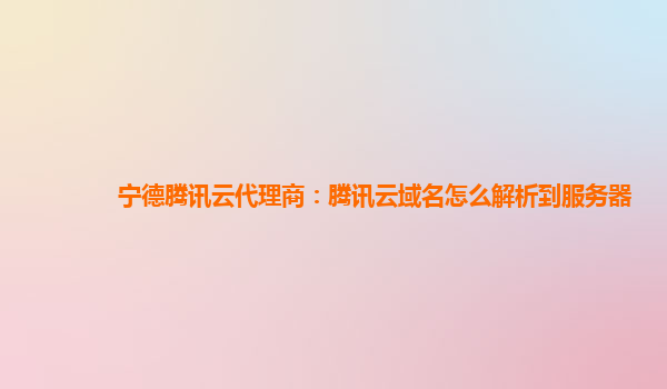 宁德腾讯云代理商：腾讯云域名怎么解析到服务器