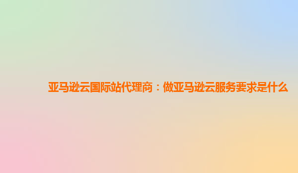 亚马逊云国际站代理商：做亚马逊云服务要求是什么