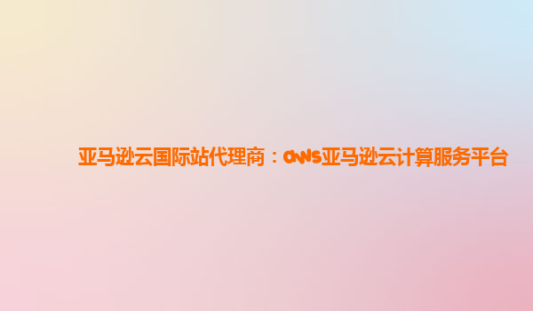 亚马逊云国际站代理商：aws亚马逊云计算服务平台