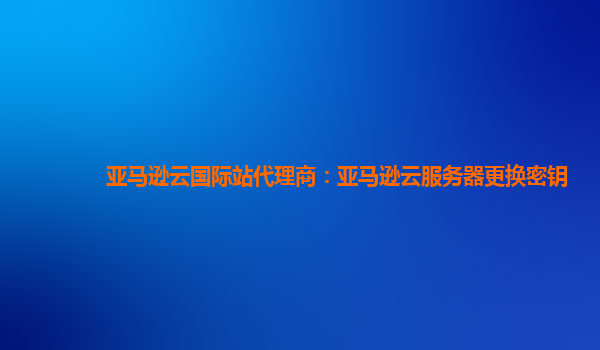 亚马逊云国际站代理商：亚马逊云服务器更换密钥