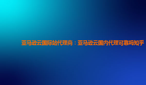 亚马逊云国际站代理商：亚马逊云国内代理可靠吗知乎