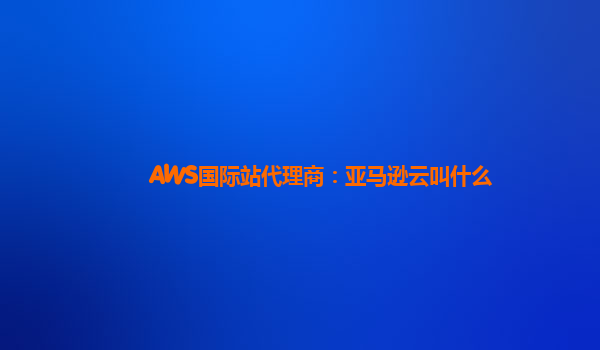 AWS国际站代理商：亚马逊云叫什么