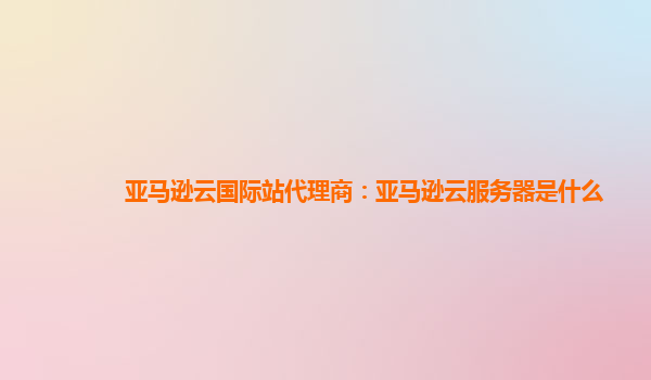 亚马逊云国际站代理商：亚马逊云服务器是什么