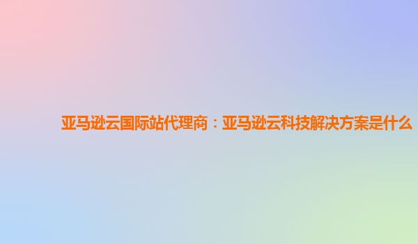 亚马逊云国际站代理商：亚马逊云科技解决方案是什么