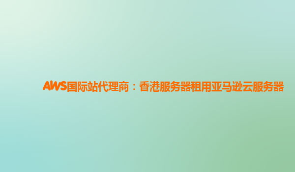 AWS国际站代理商：香港服务器租用亚马逊云服务器