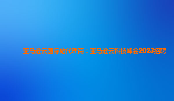 亚马逊云国际站代理商：亚马逊云科技峰会2023招聘