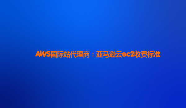 AWS国际站代理商：亚马逊云ec2收费标准