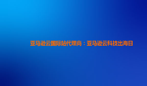 亚马逊云国际站代理商：亚马逊云科技出海日