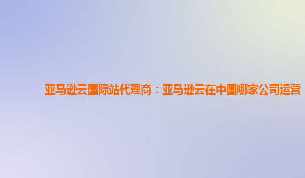 亚马逊云国际站代理商：亚马逊云在中国哪家公司运营