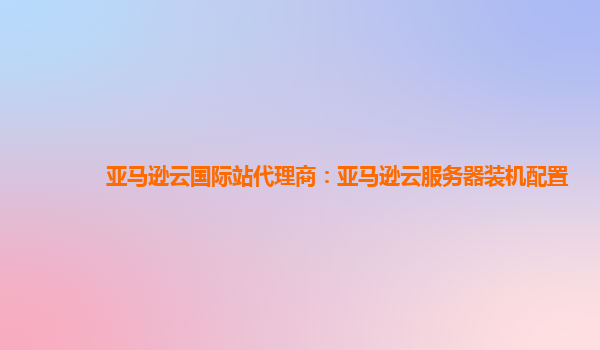 亚马逊云国际站代理商：亚马逊云服务器装机配置