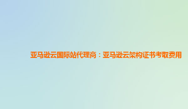 亚马逊云国际站代理商：亚马逊云架构证书考取费用
