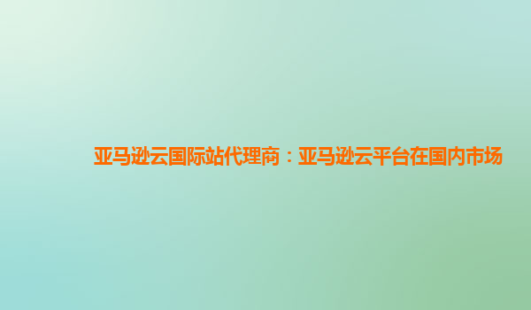 亚马逊云国际站代理商：亚马逊云平台在国内市场