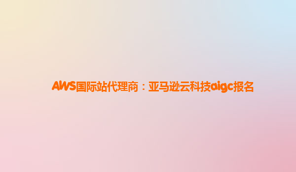 AWS国际站代理商：亚马逊云科技aigc报名